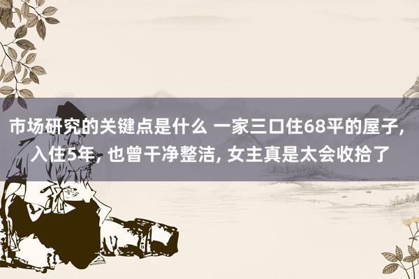 市场研究的关键点是什么 一家三口住68平的屋子, 入住5年, 也曾干净整洁, 女主真是太会收拾了