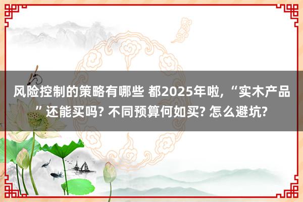 风险控制的策略有哪些 都2025年啦, “实木产品”还能买吗? 不同预算何如买? 怎么避坑?