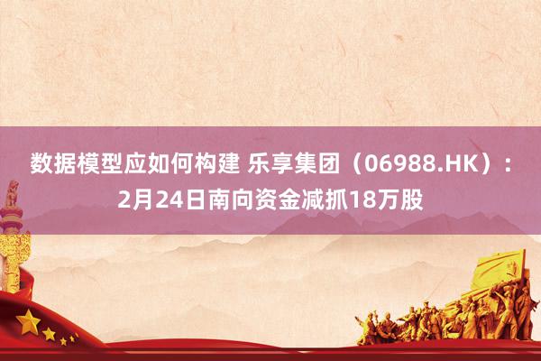 数据模型应如何构建 乐享集团（06988.HK）：2月24日南向资金减抓18万股