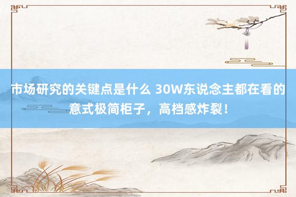 市场研究的关键点是什么 30W东说念主都在看的意式极简柜子，高档感炸裂！