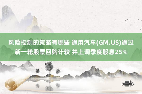 风险控制的策略有哪些 通用汽车(GM.US)通过新一轮股票回购计较 并上调季度股息25%