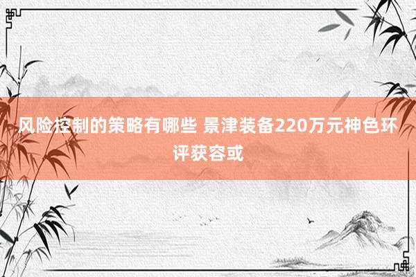 风险控制的策略有哪些 景津装备220万元神色环评获容或