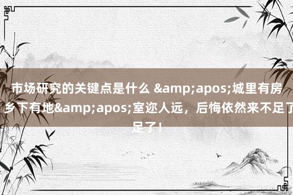 市场研究的关键点是什么 &apos;城里有房，乡下有地&apos;室迩人远，后悔依然来不足了！