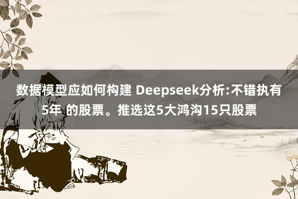 数据模型应如何构建 Deepseek分析:不错执有5年 的股票。推选这5大鸿沟15只股票